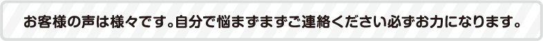 お客様の声は様々です。自分で悩まずまずご連絡ください必ずお力になります。