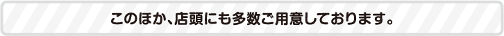 このほか、店頭にも多数ご用意しております。