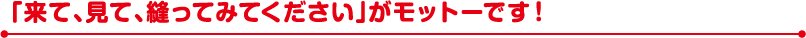 「来て、見て、縫ってみてください」がモットーです！